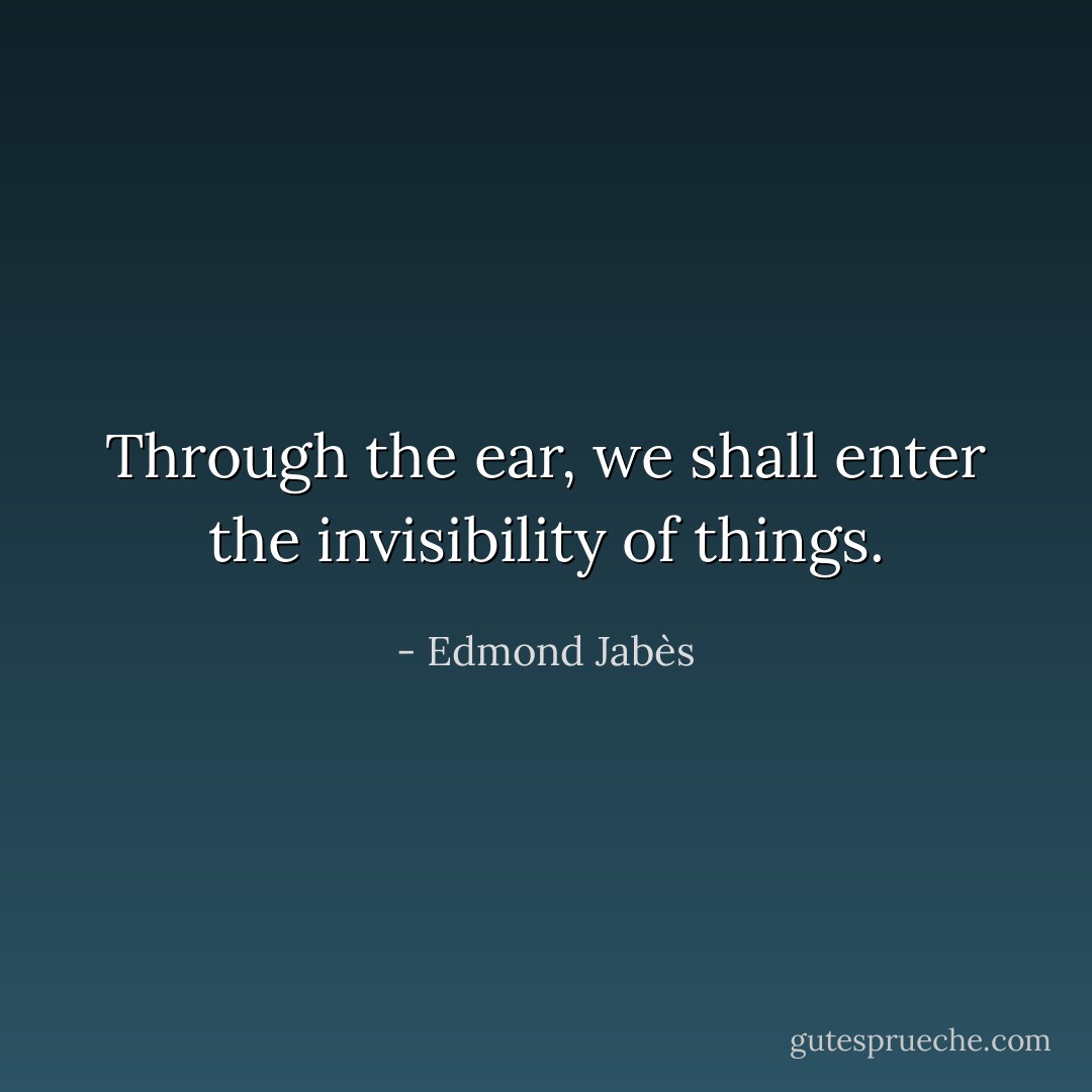 Through the ear, we shall enter the invisibility of things. - Edmond Jabès
