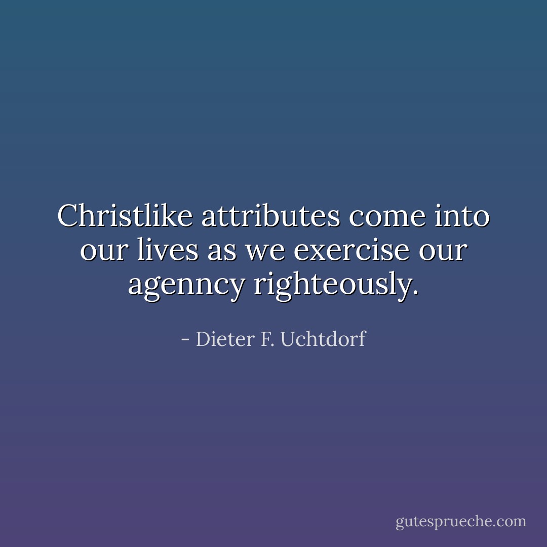 Christlike attributes come into our lives as we exercise our agenncy righteously. - Dieter F. Uchtdorf
