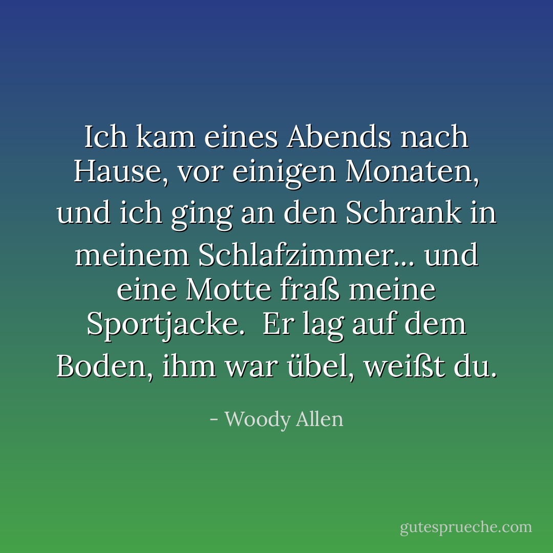Ich kam eines Abends nach Hause, vor einigen Monaten, und ich ging an den Schrank in meinem Schlafzimmer... und eine Motte fraß meine Sportjacke. <br />Er lag auf dem Boden, ihm war übel, weißt du. - Woody Allen<