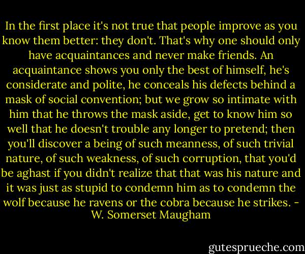 In the first place it's not true that people improve as you know them better: they don't. That's why one should only have acquaintances and never make friends. An acquaintance shows you only the best of himself, he's considerate and polite, he conceals his defects behind a mask of social convention; but we grow so intimate with him that he throws the mask aside, get to know him so well that he doesn't trouble any longer to pretend; then you'll discover a being of such meanness, of such trivial nature, of such weakness, of such corruption, that you'd be aghast if you didn't realize that that was his nature and it was just as stupid to condemn him as to condemn the wolf because he ravens or the cobra because he strikes. - W. Somerset Maugham
