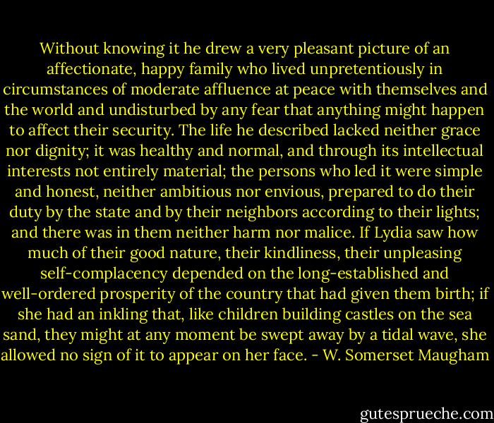 Without knowing it he drew a very pleasant picture of an affectionate, happy family who lived unpretentiously in circumstances of moderate affluence at peace with themselves and the world and undisturbed by any fear that anything might happen to affect their security. The life he described lacked neither grace nor dignity; it was healthy and normal, and through its intellectual interests not entirely material; the persons who led it were simple and honest, neither ambitious nor envious, prepared to do their duty by the state and by their neighbors according to their lights; and there was in them neither harm nor malice. If Lydia saw how much of their good nature, their kindliness, their unpleasing self-complacency depended on the long-established and well-ordered prosperity of the country that had given them birth; if she had an inkling that, like children building castles on the sea sand, they might at any moment be swept away by a tidal wave, she allowed no sign of it to appear on her face. - W. Somerset Maugham