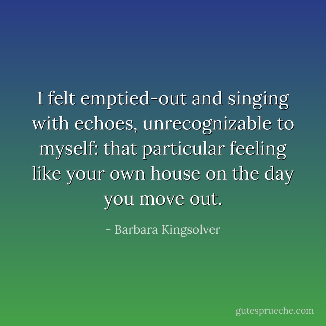 I felt emptied-out and singing with echoes, unrecognizable to myself: that particular feeling like your own house on the day you move out. - Barbara Kingsolver