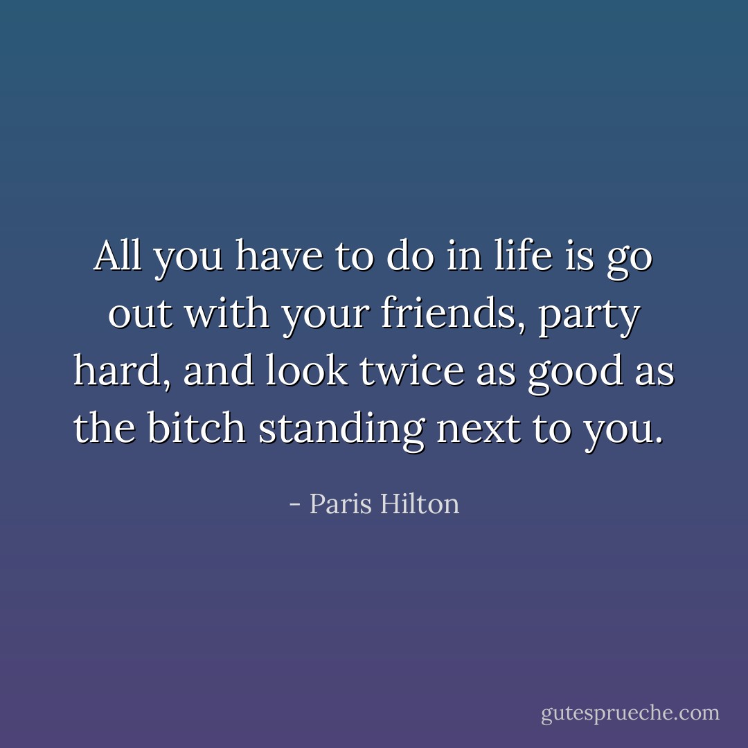 All you have to do in life is go out with your friends, party hard, and look twice as good as the bitch standing next to you.  - Paris Hilton