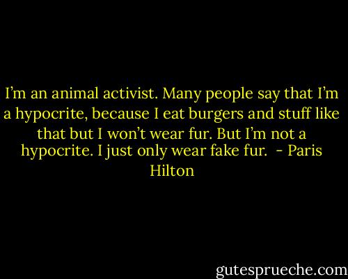 I’m an animal activist. Many people say that I’m a hypocrite, because I eat burgers and stuff like that but I won’t wear fur. But I’m not a hypocrite. I just only wear fake fur.  - Paris Hilton