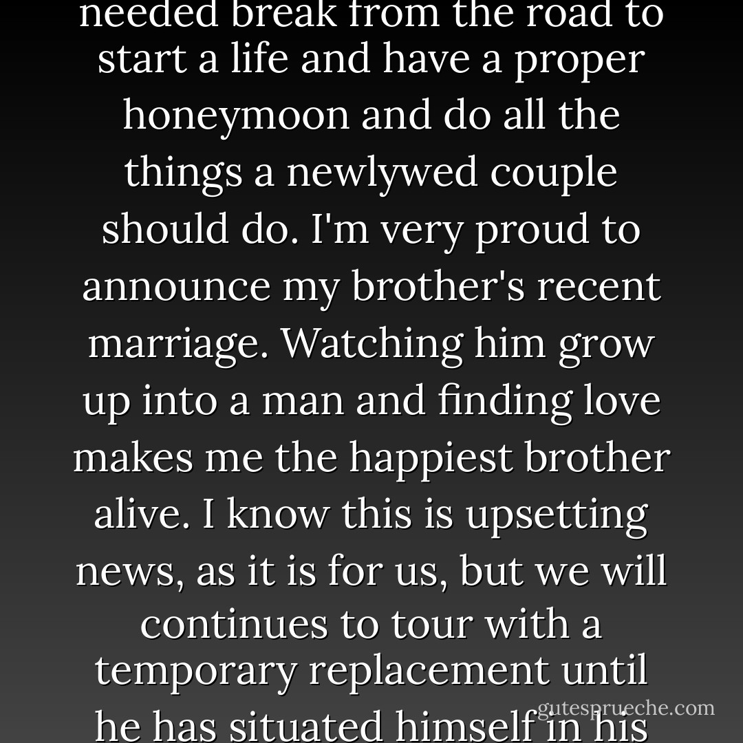 The band has decided to give him and his wife a much needed break from the road to start a life and have a proper honeymoon and do all the things a newlywed couple should do. I'm very proud to announce my brother's recent marriage. Watching him grow up into a man and finding love makes me the happiest brother alive. I know this is upsetting news, as it is for us, but we will continues to tour with a temporary replacement until he has situated himself in his new life. - Gerard Way
