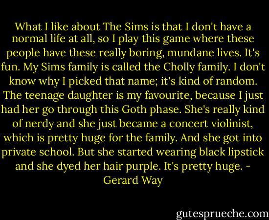 What I like about The Sims is that I don't have a normal life at all, so I play this game where these people have these really boring, mundane lives. It's fun. My Sims family is called the Cholly family. I don't know why I picked that name; it's kind of random. The teenage daughter is my favourite, because I just had her go through this Goth phase. She's really kind of nerdy and she just became a concert violinist, which is pretty huge for the family. And she got into private school. But she started wearing black lipstick and she dyed her hair purple. It's pretty huge. - Gerard Way