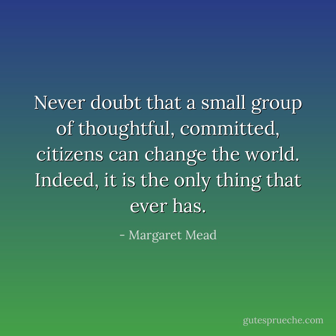 Never doubt that a small group of thoughtful, committed, citizens can change the world. Indeed, it is the only thing that ever has. - Margaret Mead