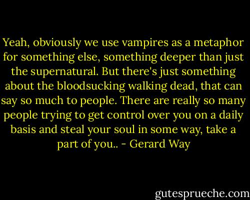 Yeah, obviously we use vampires as a metaphor for something else, something deeper than just the supernatural. But there's just something about the bloodsucking walking dead, that can say so much to people. There are really so many people trying to get control over you on a daily basis and steal your soul in some way, take a part of you.. - Gerard Way