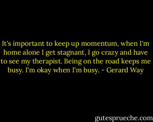 It's important to keep up momentum, when I'm home alone I get stagnant, I go crazy and have to see my therapist. Being on the road keeps me busy. I'm okay when I'm busy. - Gerard Way