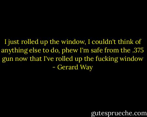 I just rolled up the window, I couldn't think of anything else to do, phew I'm safe from the .375 gun now that I've rolled up the fucking window - Gerard Way