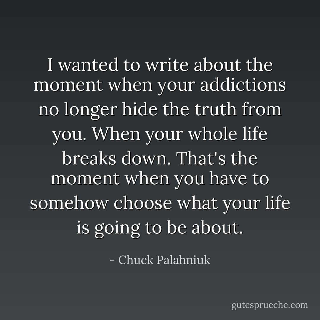 I wanted to write about the moment when your addictions no longer hide the truth from you. When your whole life breaks down. That's the moment when you have to somehow choose what your life is going to be about. - Chuck Palahniuk