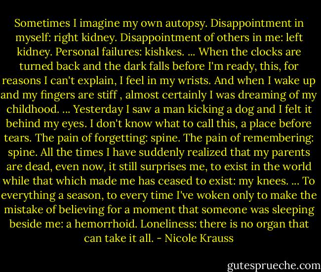 Sometimes I imagine my own autopsy. Disappointment in myself: right kidney. Disappointment of others in me: left kidney. Personal failures: kishkes. ... When the clocks are turned back and the dark falls before I'm ready, this, for reasons I can't explain, I feel in my wrists. And when I wake up and my fingers are stiff , almost certainly I was dreaming of my childhood. ... Yesterday I saw a man kicking a dog and I felt it behind my eyes. I don't know what to call this, a place before tears. The pain of forgetting: spine. The pain of remembering: spine. All the times I have suddenly realized that my parents are dead, even now, it still surprises me, to exist in the world while that which made me has ceased to exist: my knees. ... To everything a season, to every time I've woken only to make the mistake of believing for a moment that someone was sleeping beside me: a hemorrhoid. Loneliness: there is no organ that can take it all. - Nicole Krauss