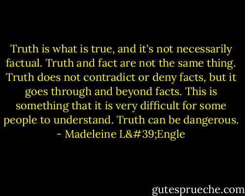Truth is what is true, and it's not necessarily factual. Truth and fact are not the same thing. Truth does not contradict or deny facts, but it goes through and beyond facts. This is something that it is very difficult for some people to understand. Truth can be dangerous. - Madeleine L'Engle