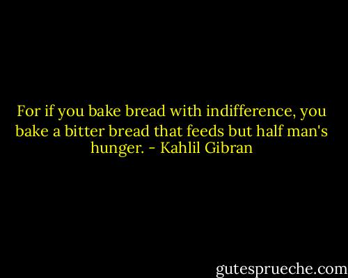 For if you bake bread with indifference, you bake a bitter bread that feeds but half man's hunger. - Kahlil Gibran