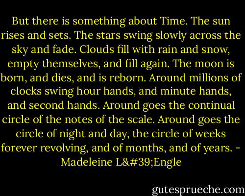 But there is something about Time. The sun rises and sets. The stars swing slowly across the sky and fade. Clouds fill with rain and snow, empty themselves, and fill again. The moon is born, and dies, and is reborn. Around millions of clocks swing hour hands, and minute hands, and second hands. Around goes the continual circle of the notes of the scale. Around goes the circle of night and day, the circle of weeks forever revolving, and of months, and of years. - Madeleine L'Engle