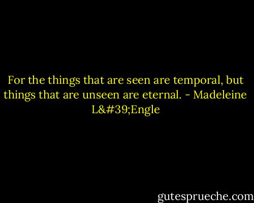 For the things that are seen are temporal, but things that are unseen are eternal. - Madeleine L'Engle