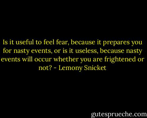 Is it useful to feel fear, because it prepares you for nasty events, or is it useless, because nasty events will occur whether you are frightened or not? - Lemony Snicket