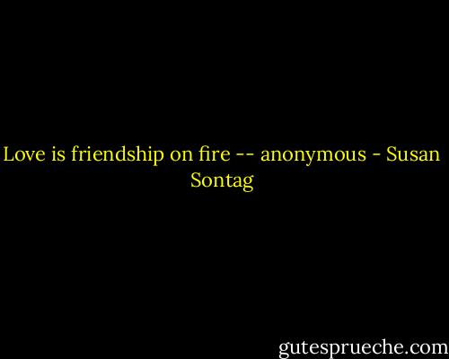 Love is friendship on fire -- anonymous - Susan Sontag