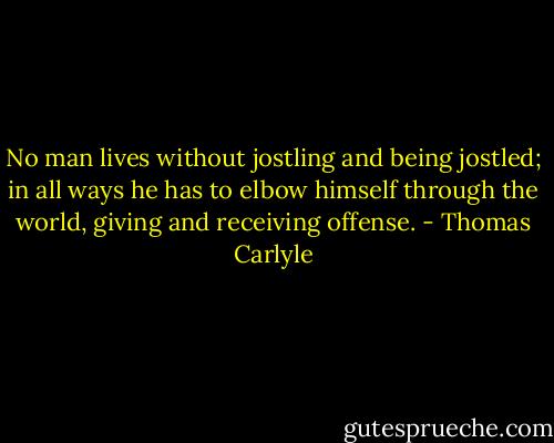 No man lives without jostling and being jostled; in all ways he has to elbow himself through the world, giving and receiving offense. - Thomas Carlyle