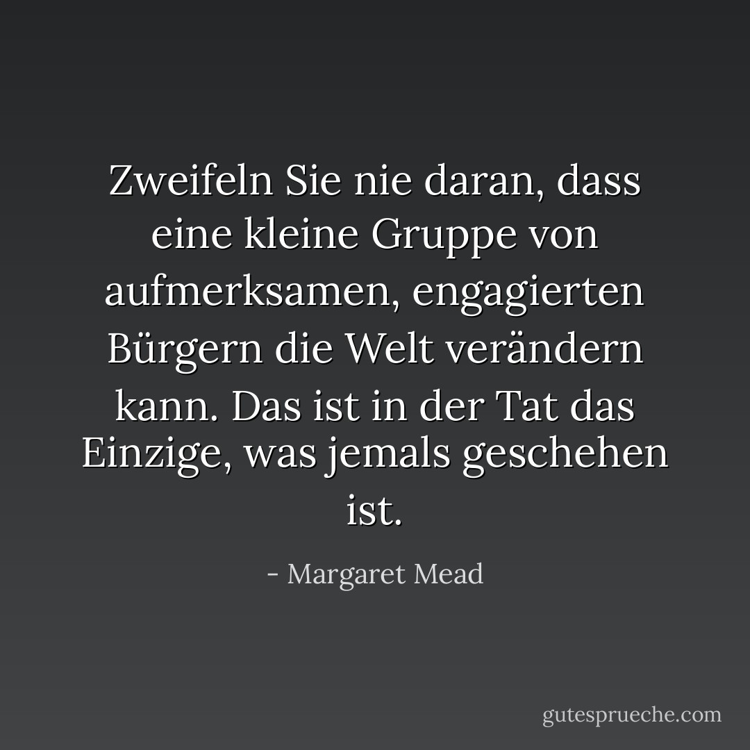 Zweifeln Sie nie daran, dass eine kleine Gruppe von aufmerksamen, engagierten Bürgern die Welt verändern kann. Das ist in der Tat das Einzige, was jemals geschehen ist. - Margaret Mead<