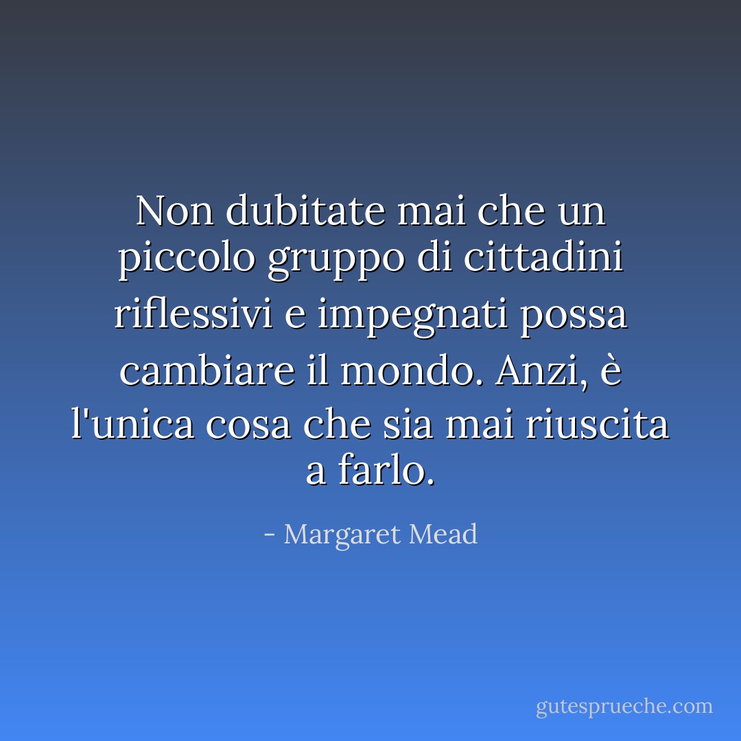 Non dubitate mai che un piccolo gruppo di cittadini riflessivi e impegnati possa cambiare il mondo. Anzi, è l'unica cosa che sia mai riuscita a farlo. - Margaret Mead