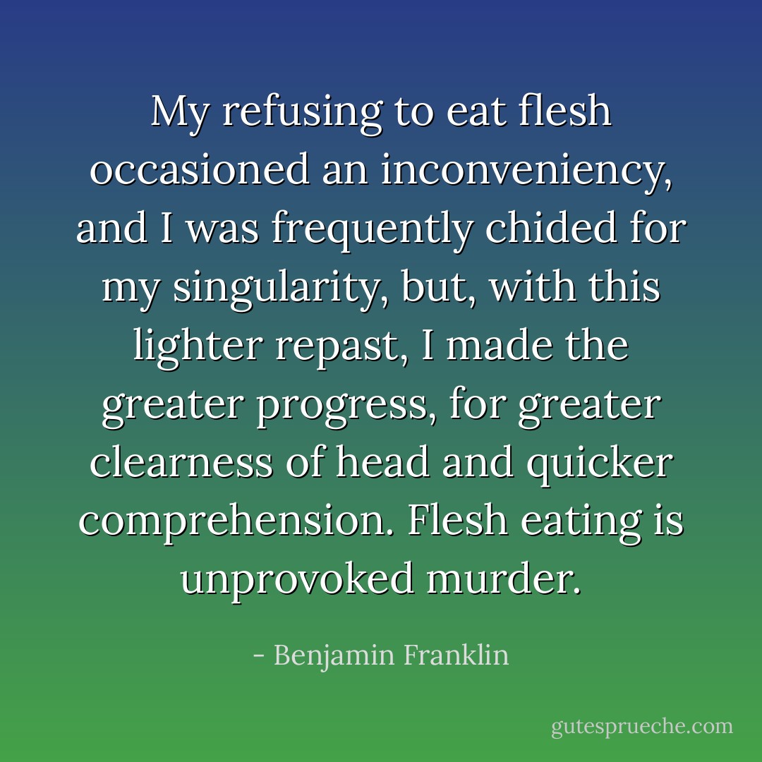 My refusing to eat flesh occasioned an inconveniency, and I was frequently chided for my singularity, but, with this lighter repast, I made the greater progress, for greater clearness of head and quicker comprehension. Flesh eating is unprovoked murder. - Benjamin Franklin