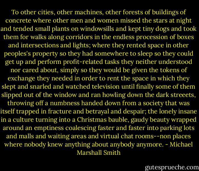 To other cities, other machines, other forests of buildings of concrete where other men and women missed the stars at night and tended small plants on windowsills and kept tiny dogs and took them for walks along corridors in the endless procession of boxes and intersections and lights; where they rented space in other peoples's property so they had somewhere to sleep so they could get up and perform profit-related tasks they neither understood nor cared about, simply so they would be given the tokens of exchange they needed in order to rent the space in which they slept and snarled and watched television until finally some of them slipped out of the window and ran howling down the dark streeets, throwing off a numbness handed down from a society that was itself trapped in fracture and betrayal and despair; the lonely insane in a culture turning into a Christmas bauble, gaudy beauty wrapped around an emptiness coalescing faster and faster into parking lots and malls and waiting areas and virtual chat rooms--non places where nobody knew anything about anybody anymore. - Michael Marshall Smith