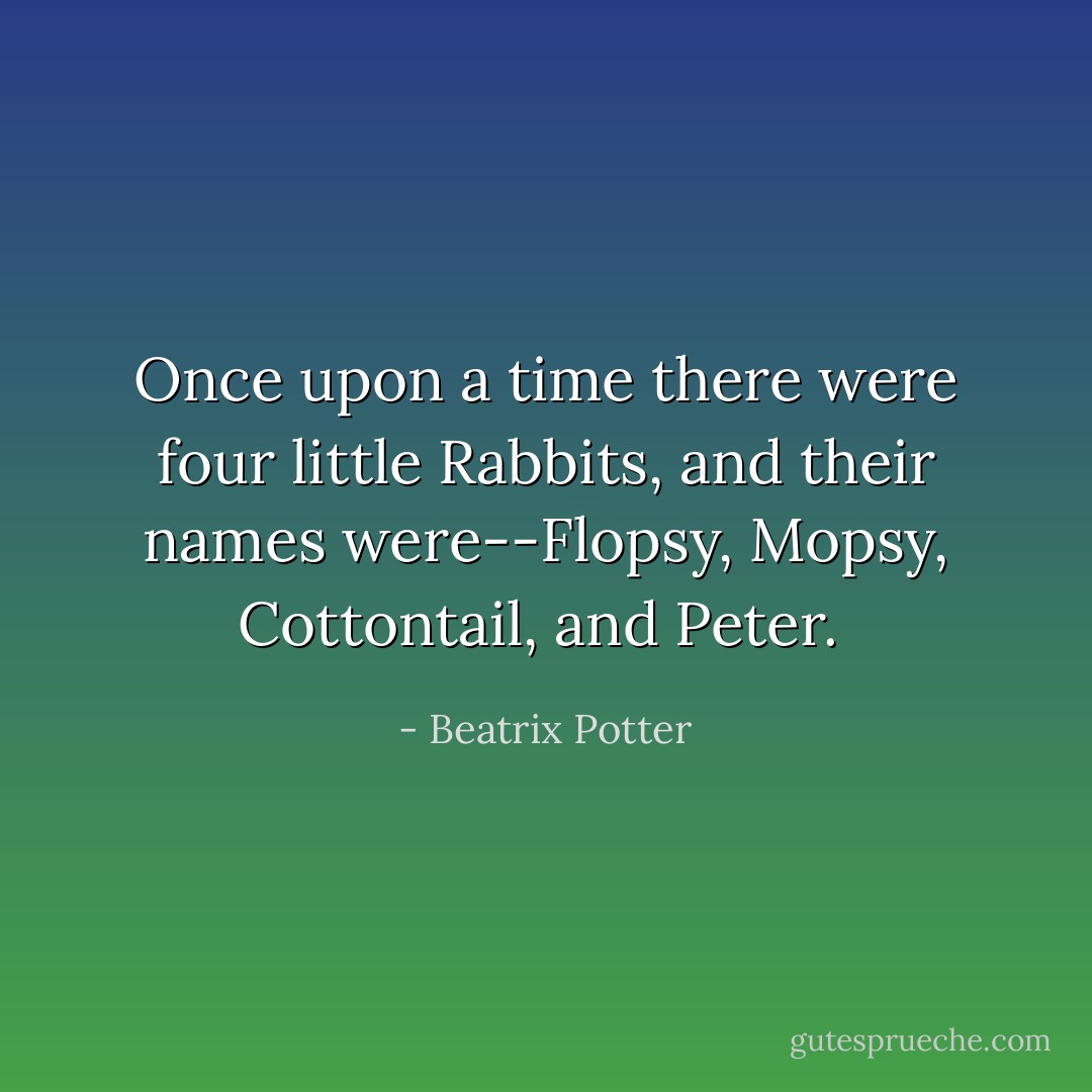 Once upon a time there were four little Rabbits, and their names were--Flopsy, Mopsy, Cottontail, and Peter.  - Beatrix Potter