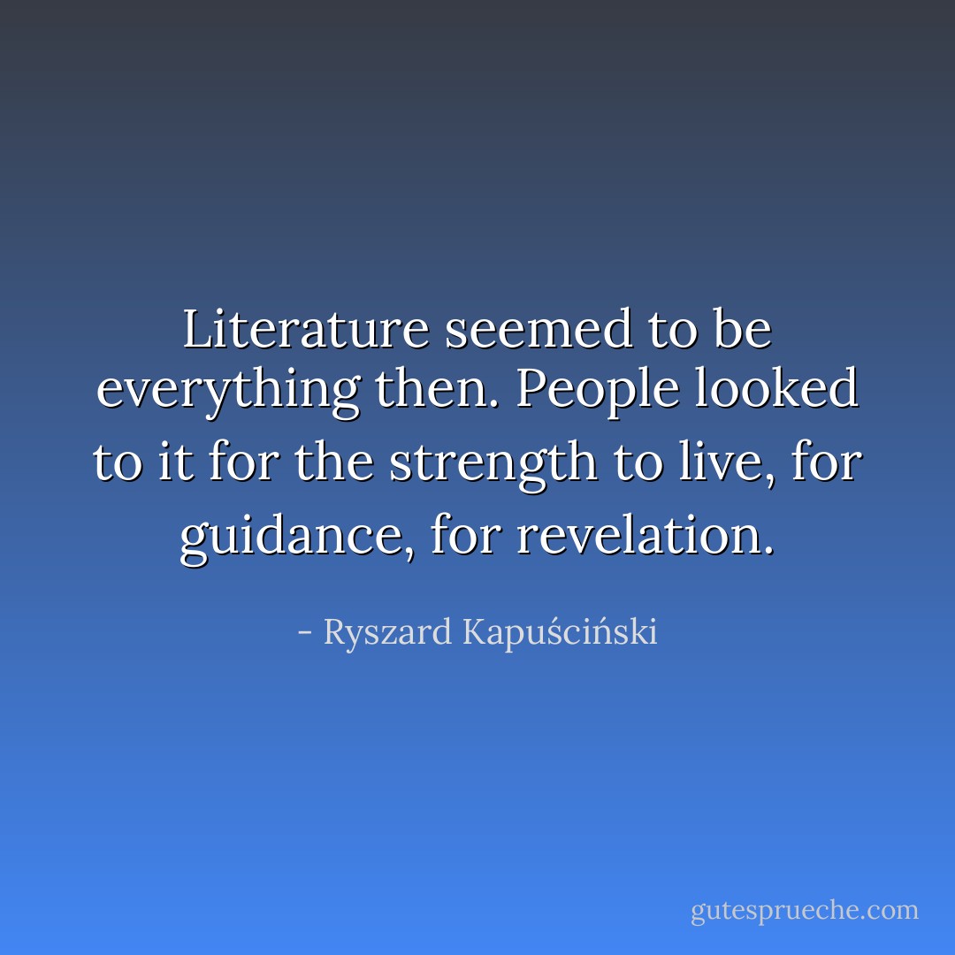 Literature seemed to be everything then. People looked to it for the strength to live, for guidance, for revelation. - Ryszard Kapuściński