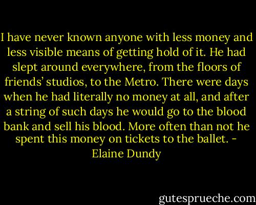 I have never known anyone with less money and less visible means of getting hold of it. He had slept around everywhere, from the floors of friends’ studios, to the Metro. There were days when he had literally no money at all, and after a string of such days he would go to the blood bank and sell his blood. More often than not he spent this money on tickets to the ballet. - Elaine Dundy