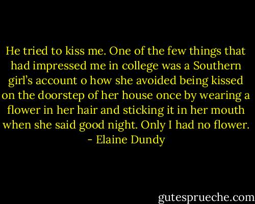 He tried to kiss me. One of the few things that had impressed me in college was a Southern girl’s account o how she avoided being kissed on the doorstep of her house once by wearing a flower in her hair and sticking it in her mouth when she said good night. Only I had no flower. - Elaine Dundy