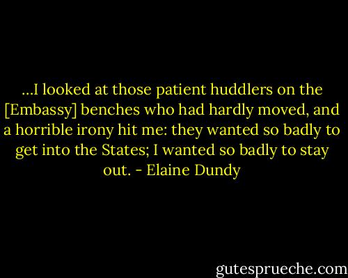 …I looked at those patient huddlers on the [Embassy] benches who had hardly moved, and a horrible irony hit me: they wanted so badly to get into the States; I wanted so badly to stay out. - Elaine Dundy