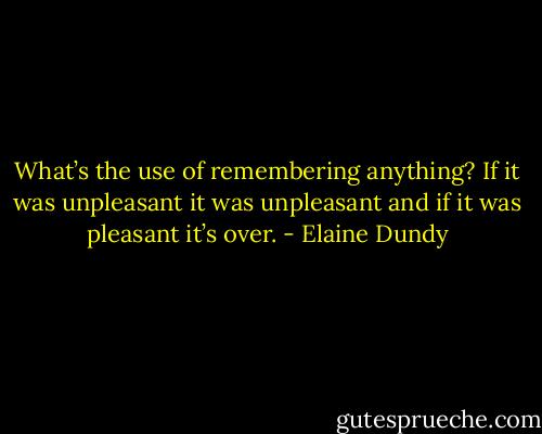 What’s the use of remembering anything? If it was unpleasant it was unpleasant and if it was pleasant it’s over. - Elaine Dundy