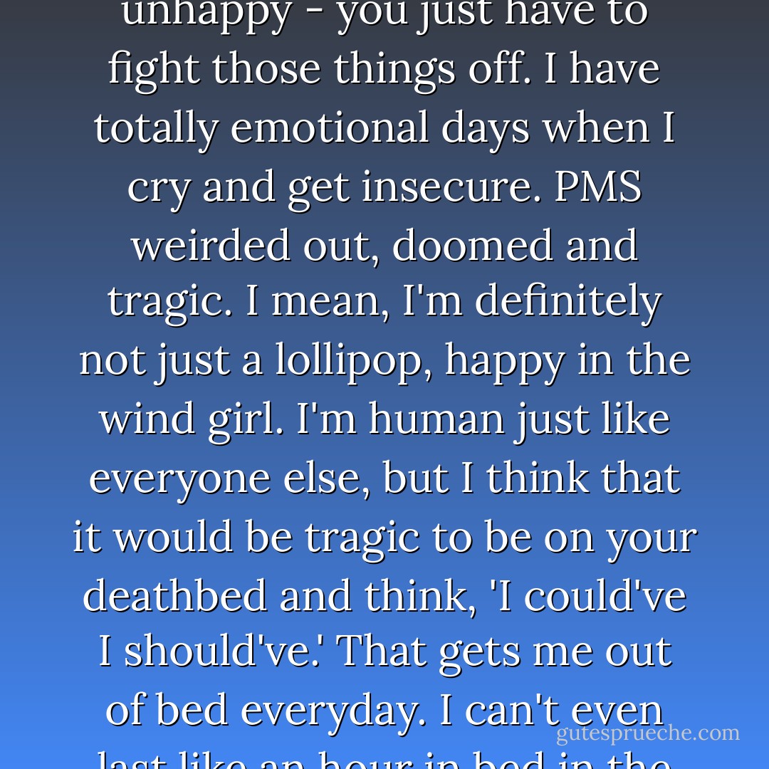 I am fundamentally happy. Everyone has experiences that makes them cynical, jaded or unhappy - you just have to fight those things off. I have totally emotional days when I cry and get insecure. PMS weirded out, doomed and tragic. I mean, I'm definitely not just a lollipop, happy in the wind girl. I'm human just like everyone else, but I think that it would be tragic to be on your deathbed and think, 'I could've I should've.' That gets me out of bed everyday. I can't even last like an hour in bed in the morning. I have to get out there and live. - Drew Barrymore
