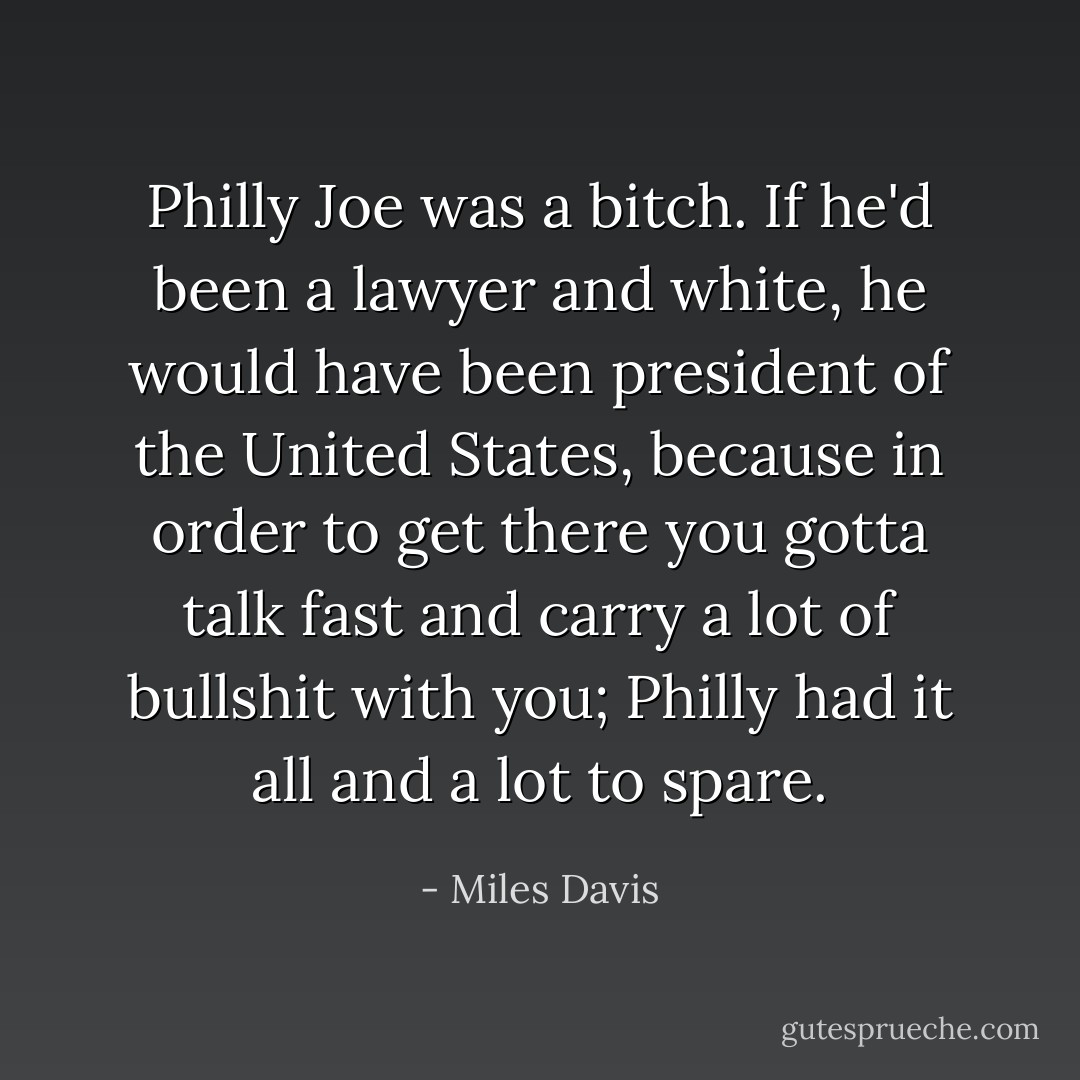 Philly Joe was a bitch. If he'd been a lawyer and white, he would have been president of the United States, because in order to get there you gotta talk fast and carry a lot of bullshit with you; Philly had it all and a lot to spare. - Miles Davis