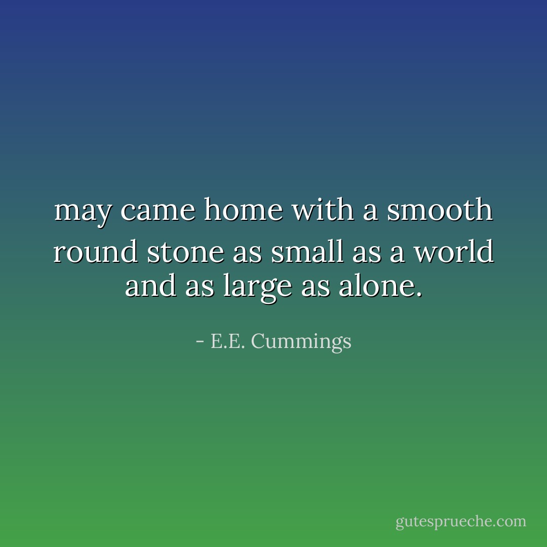 may came home with a smooth round stone<br />as small as a world and as large as alone. - E.E. Cummings