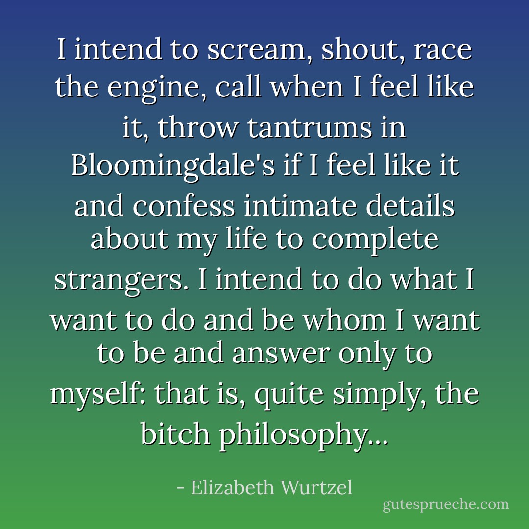 I intend to scream, shout, race the engine, call when I feel like it, throw tantrums in Bloomingdale's if I feel like it and confess intimate details about my life to complete strangers. I intend to do what I want to do and be whom I want to be and answer only to myself: that is, quite simply, the bitch philosophy... - Elizabeth Wurtzel