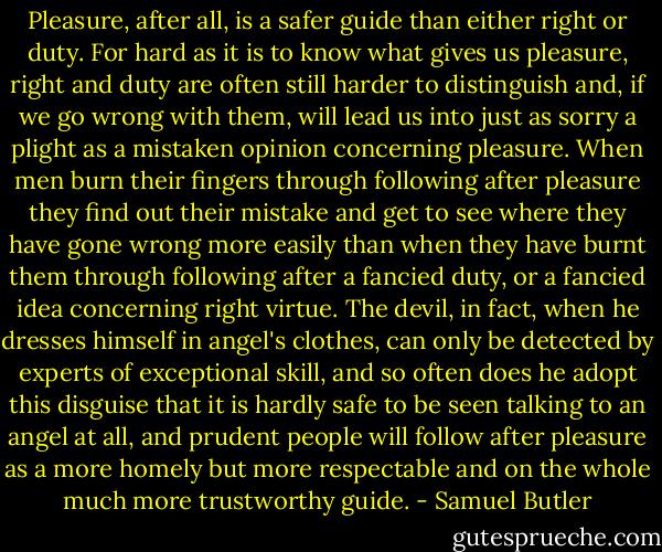 Pleasure, after all, is a safer guide than either right or duty. For hard as it is to know what gives us pleasure, right and duty are often still harder to distinguish and, if we go wrong with them, will lead us into just as sorry a plight as a mistaken opinion concerning pleasure. When men burn their fingers through following after pleasure they find out their mistake and get to see where they have gone wrong more easily than when they have burnt them through following after a fancied duty, or a fancied idea concerning right virtue. The devil, in fact, when he dresses himself in angel's clothes, can only be detected by experts of exceptional skill, and so often does he adopt this disguise that it is hardly safe to be seen talking to an angel at all, and prudent people will follow after pleasure as a more homely but more respectable and on the whole much more trustworthy guide. - Samuel Butler
