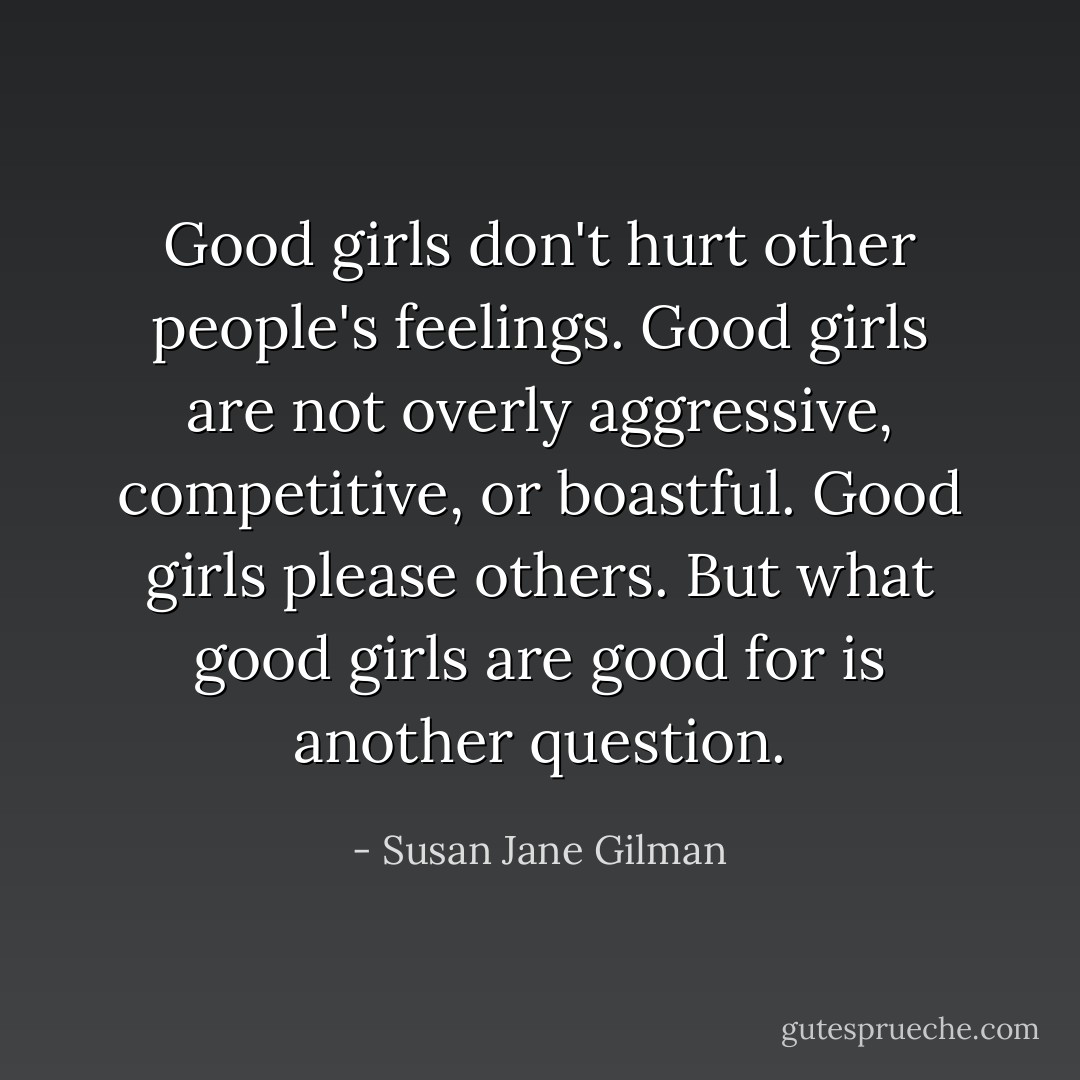 Good girls don't hurt other people's feelings. Good girls are not overly aggressive, competitive, or boastful. Good girls please others. But what good girls are good for is another question. - Susan Jane Gilman