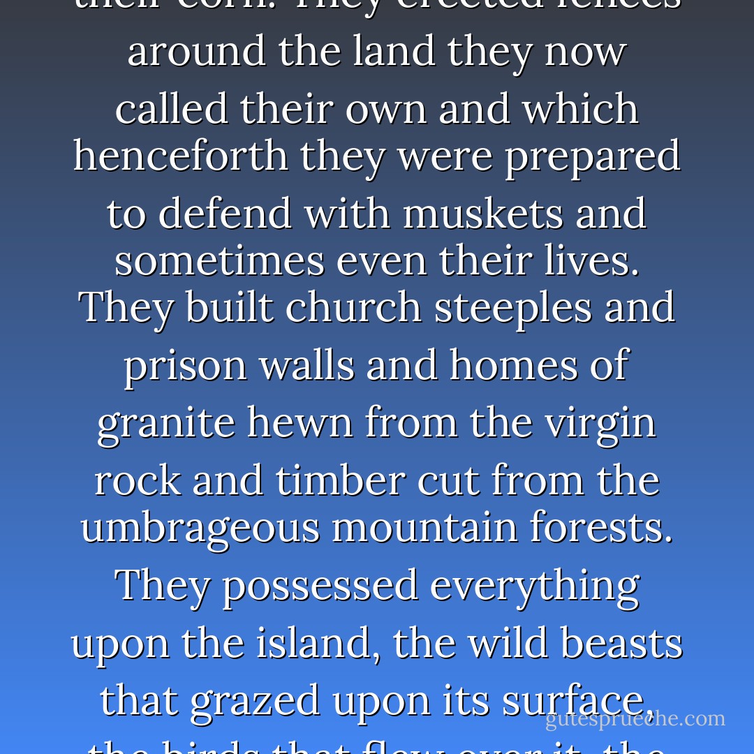 The rapacious white tribe who were arriving in increasing numbers, not only as convicts but also as settlers, wanted to own everything they touched. They slashed and burned the wilderness so that they might graze their sheep and grow their corn. They erected fences around the land they now called their own and which henceforth they were prepared to defend with muskets and sometimes even their lives. They built church steeples and prison walls and homes of granite hewn from the virgin rock and timber cut from the umbrageous mountain forests. They possessed everything upon the island, the wild beasts that grazed upon its surface, the birds that flew over it, the fish that swam in its rushing river torrents and the barking seals resting in the quiet bays and secluded inlets. Everything they thought worthwhile was attached to the notion of ownership. - Bryce Courtenay