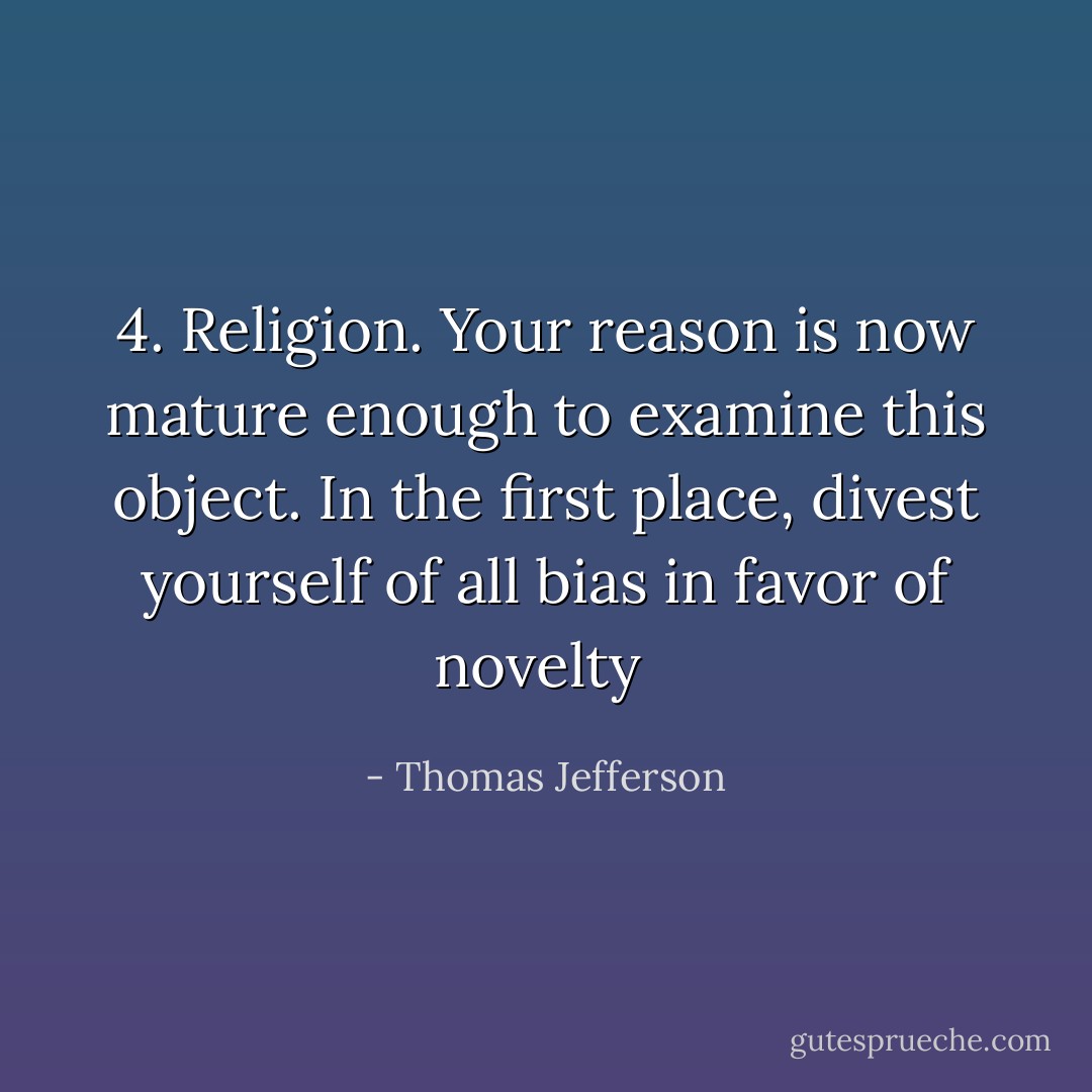 4. Religion. Your reason is now mature enough to examine this object. In the first place, divest yourself of all bias in favor of novelty  - Thomas Jefferson