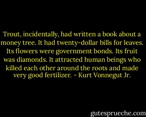 Trout, incidentally, had written a book about a money tree. It had twenty-dollar bills for leaves. Its flowers were government bonds. Its fruit was diamonds. It attracted human beings who killed each other around the roots and made very good fertilizer. - Kurt Vonnegut Jr.