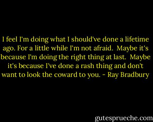 I feel I'm doing what I should've done a lifetime ago.<br />For a little while I'm not afraid. <br />Maybe it's because I'm doing the right thing at last. <br />Maybe it's because I've done a rash thing and don't want to look the coward to you. - Ray Bradbury