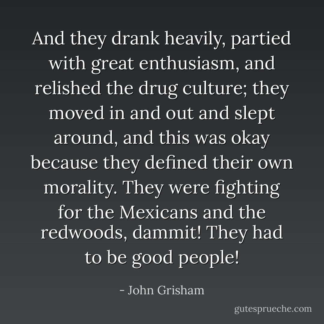 And they drank heavily, partied with great enthusiasm, and relished the drug culture; they moved in and out and slept around, and this was okay because they defined their own morality. They were fighting for the Mexicans and the redwoods, dammit! They had to be good people! - John Grisham