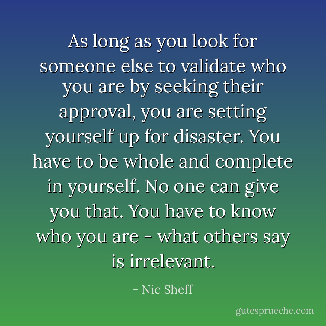 As long as you look for someone else to validate who you are by seeking their approval, you are setting yourself up for disaster. You have to be whole and complete in yourself. No one can give you that. You have to know who you are - what others say is irrelevant. - Nic Sheff