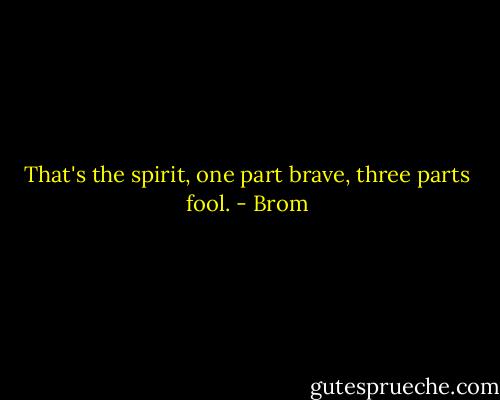 That's the spirit, one part brave, three parts fool. - Brom