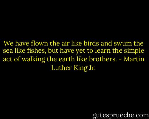 We have flown the air like birds and swum the sea like fishes, but have yet to learn the simple act of walking the earth like brothers. - Martin Luther King Jr.