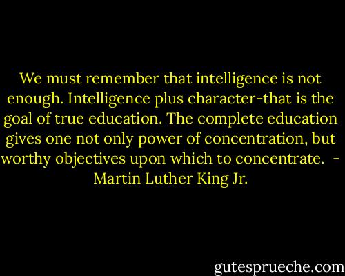 We must remember that intelligence is not enough. Intelligence plus character-that is the goal of true education. The complete education gives one not only power of concentration, but worthy objectives upon which to concentrate.  - Martin Luther King Jr.