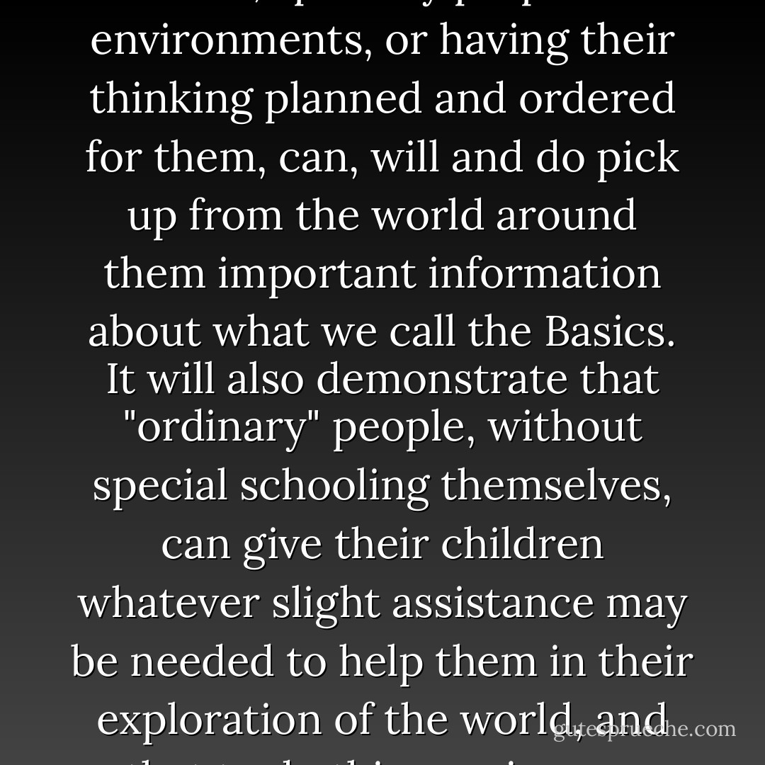 The book will be a demonstration that children, without being coerced or manipulated, or being put in exotic, specially prepared environments, or having their thinking planned and ordered for them, can, will and do pick up from the world around them important information about what we call the Basics. It will also demonstrate that "ordinary" people, without special schooling themselves, can give their children whatever slight assistance may be needed to help them in their exploration of the world, and that to do this requires no more than a little tact, patience, attention and readily available information.  - John C. Holt