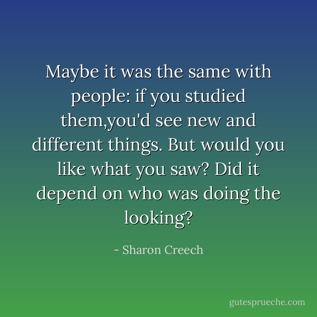 Maybe it was the same with people: if you studied them,you'd see new and different things. But would you like what you saw? Did it depend on who was doing the looking? - Sharon Creech